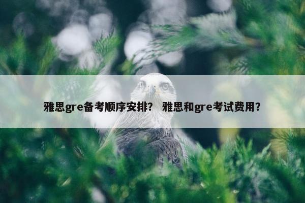 雅思gre备考顺序安排？ 雅思和gre考试费用？