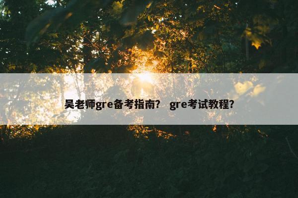 吴老师gre备考指南？ gre考试教程？