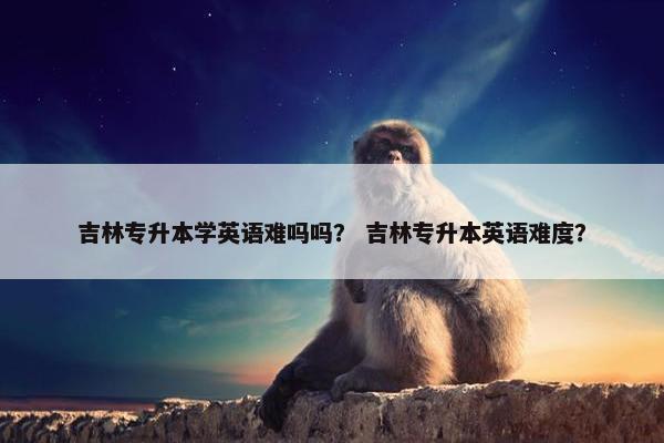 吉林专升本学英语难吗吗？ 吉林专升本英语难度？