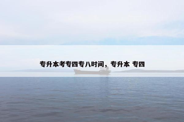 专升本考专四专八时间，专升本 专四