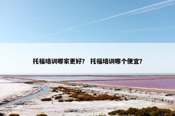 托福培训哪家更好？ 托福培训哪个便宜？