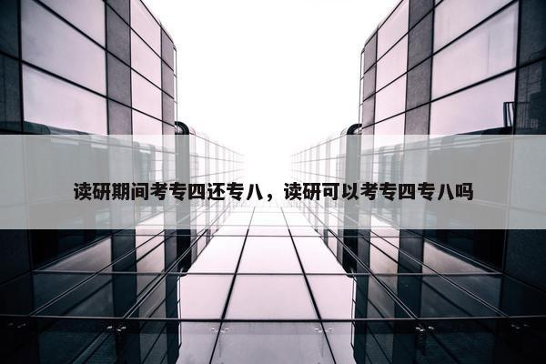 读研期间考专四还专八，读研可以考专四专八吗