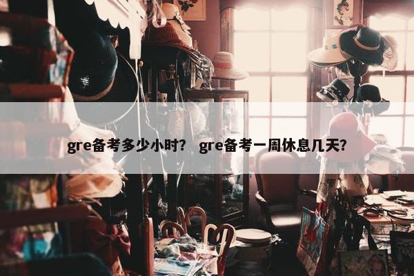 gre备考多少小时？ gre备考一周休息几天？