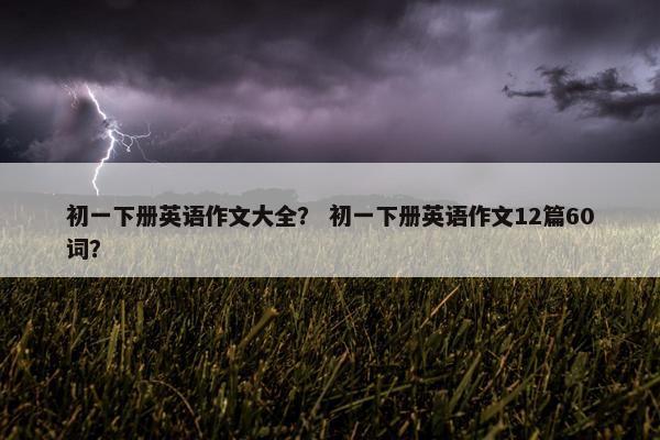 初一下册英语作文大全？ 初一下册英语作文12篇60词？