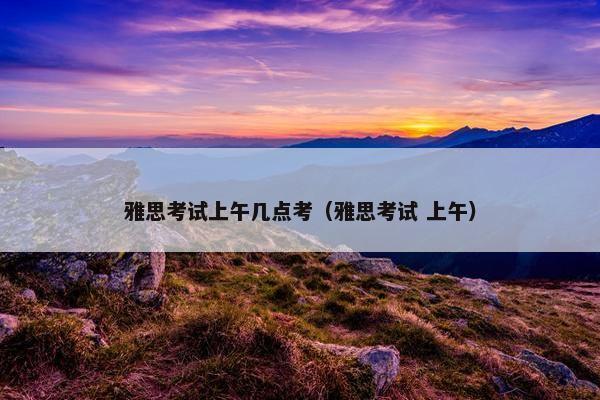 雅思考试上午几点考（雅思考试 上午）