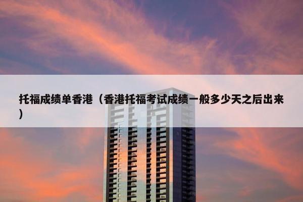 托福成绩单香港（香港托福考试成绩一般多少天之后出来）