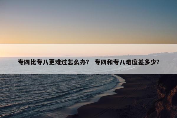 专四比专八更难过怎么办？ 专四和专八难度差多少？