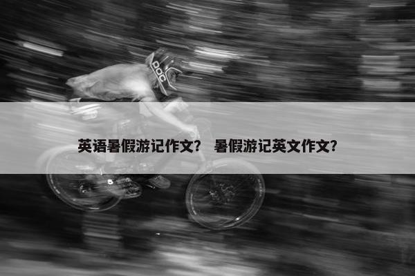 英语暑假游记作文？ 暑假游记英文作文？