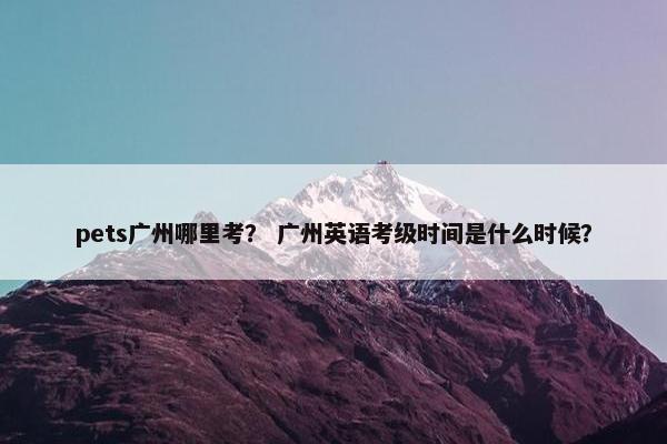 pets广州哪里考？ 广州英语考级时间是什么时候？