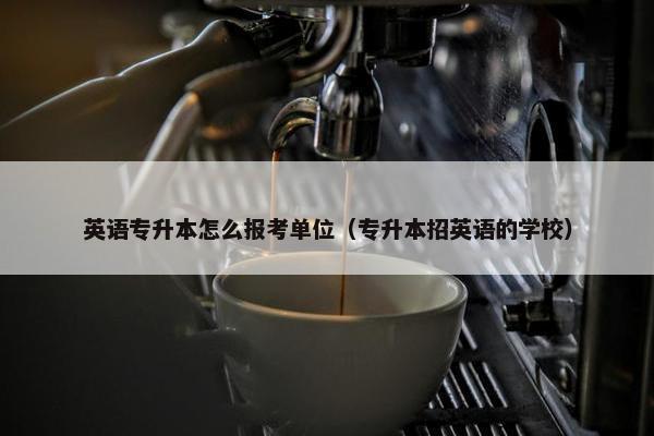 英语专升本怎么报考单位（专升本招英语的学校）