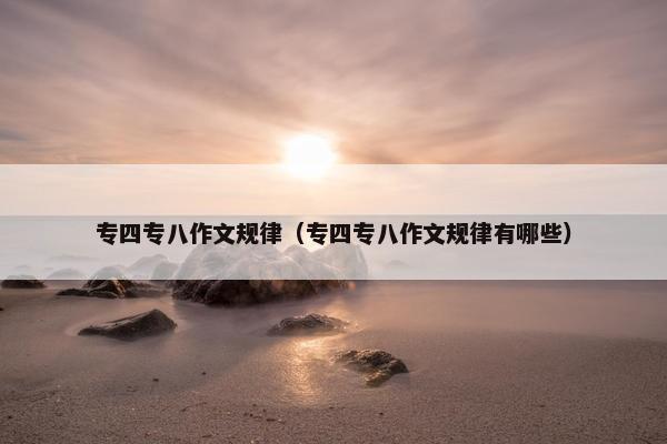 专四专八作文规律（专四专八作文规律有哪些）