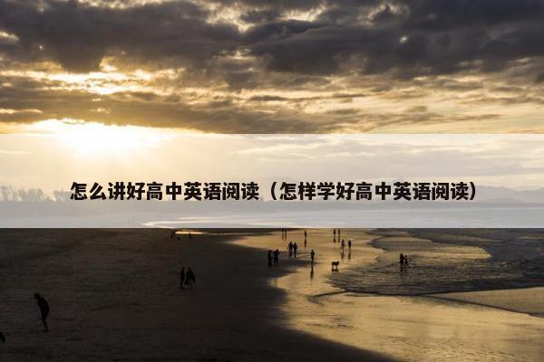 怎么讲好高中英语阅读（怎样学好高中英语阅读）