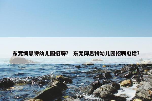 东莞博思特幼儿园招聘？ 东莞博思特幼儿园招聘电话？