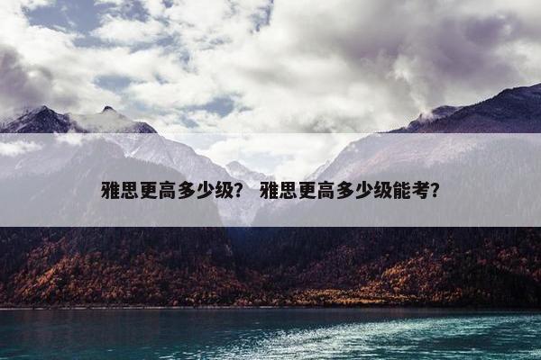 雅思更高多少级？ 雅思更高多少级能考？