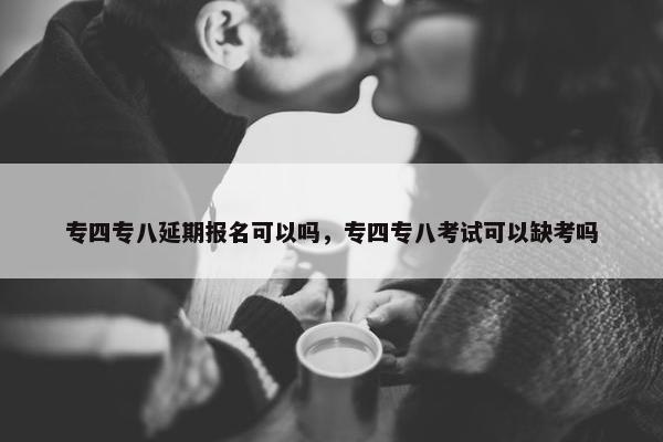 专四专八延期报名可以吗，专四专八考试可以缺考吗