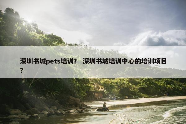 深圳书城pets培训？ 深圳书城培训中心的培训项目？