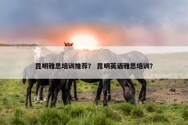 昆明雅思培训推荐？ 昆明英语雅思培训？