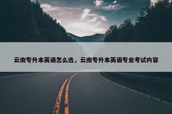 云南专升本英语怎么选，云南专升本英语专业考试内容