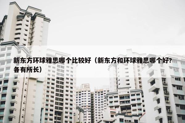 新东方环球雅思哪个比较好（新东方和环球雅思哪个好?各有所长）