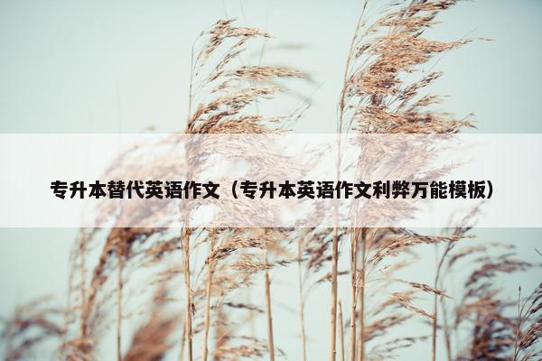 专升本替代英语作文（专升本英语作文利弊万能模板）