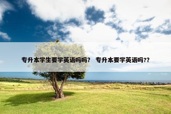 专升本学生要学英语吗吗？ 专升本要学英语吗?？