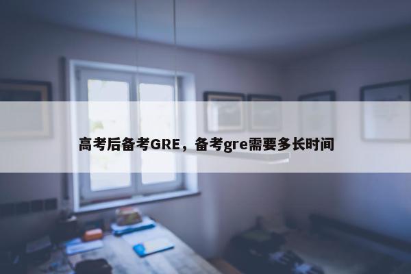 高考后备考GRE，备考gre需要多长时间