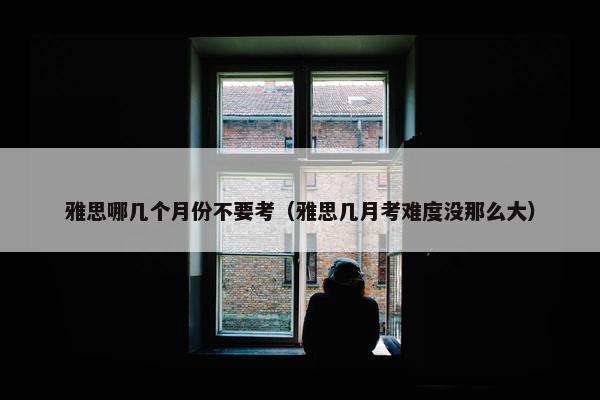 雅思哪几个月份不要考（雅思几月考难度没那么大）