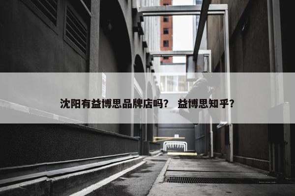 沈阳有益博思品牌店吗？ 益博思知乎？