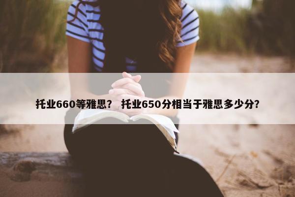 托业660等雅思？ 托业650分相当于雅思多少分？