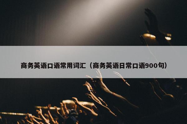商务英语口语常用词汇（商务英语日常口语900句）
