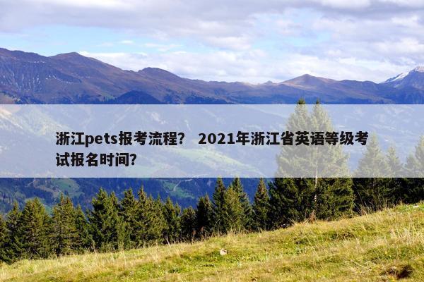 浙江pets报考流程？ 2021年浙江省英语等级考试报名时间？