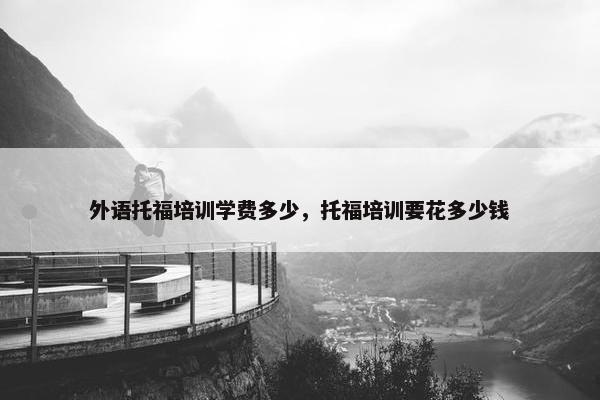 外语托福培训学费多少，托福培训要花多少钱