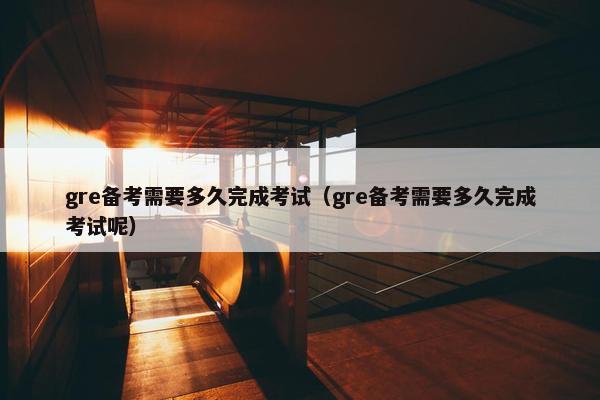 gre备考需要多久完成考试（gre备考需要多久完成考试呢）