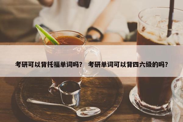 考研可以背托福单词吗？ 考研单词可以背四六级的吗？