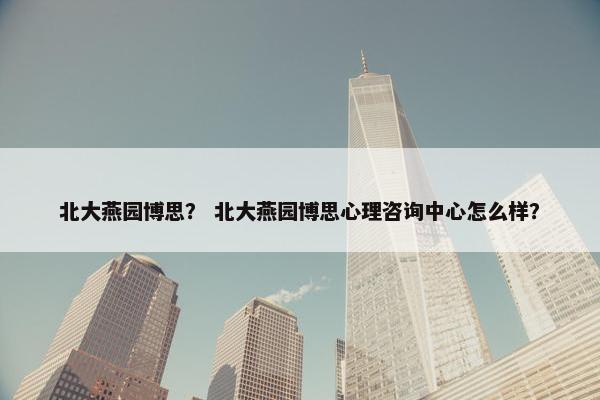 北大燕园博思？ 北大燕园博思心理咨询中心怎么样？