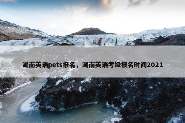 湖南英语pets报名，湖南英语考级报名时间2021