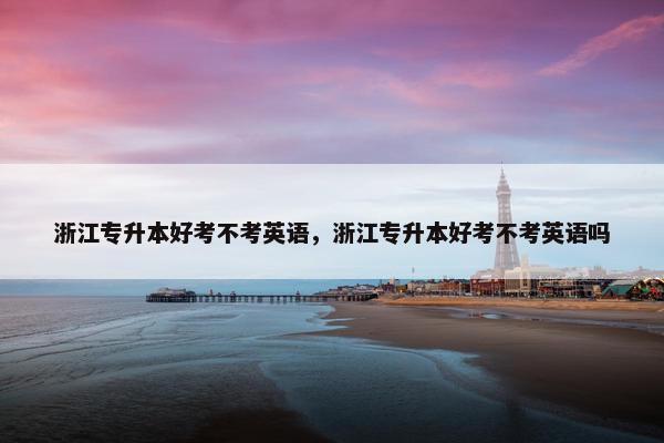 浙江专升本好考不考英语，浙江专升本好考不考英语吗