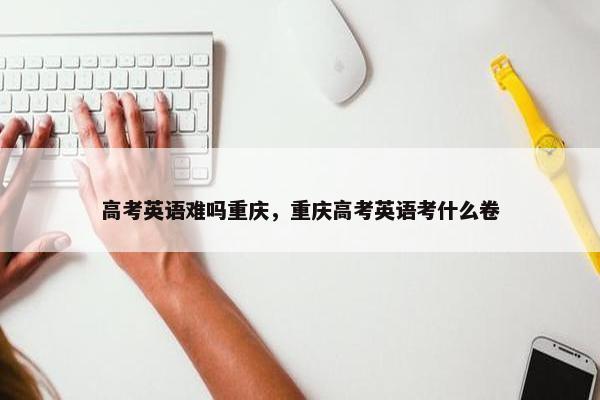 高考英语难吗重庆，重庆高考英语考什么卷