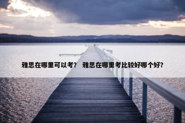 雅思在哪里可以考？ 雅思在哪里考比较好哪个好？