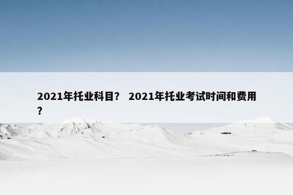 2021年托业科目？ 2021年托业考试时间和费用？