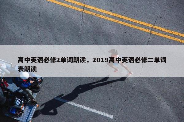 高中英语必修2单词朗读，2019高中英语必修二单词表朗读