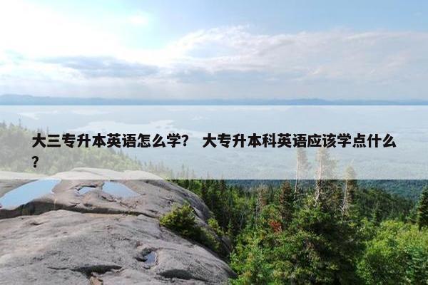 大三专升本英语怎么学？ 大专升本科英语应该学点什么？