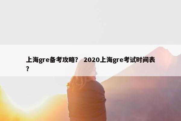 上海gre备考攻略？ 2020上海gre考试时间表？