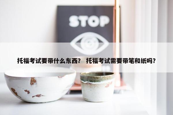 托福考试要带什么东西？ 托福考试需要带笔和纸吗？