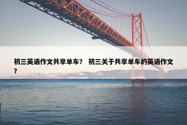 初三英语作文共享单车？ 初三关于共享单车的英语作文？