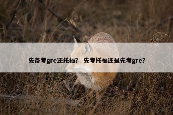 先备考gre还托福？ 先考托福还是先考gre？