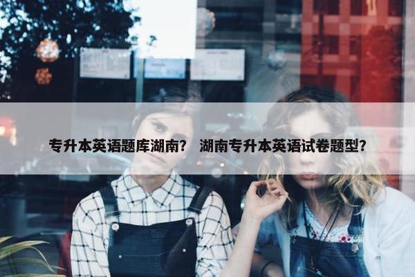 专升本英语题库湖南？ 湖南专升本英语试卷题型？