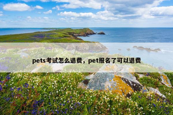 pets考试怎么退费，pet报名了可以退费