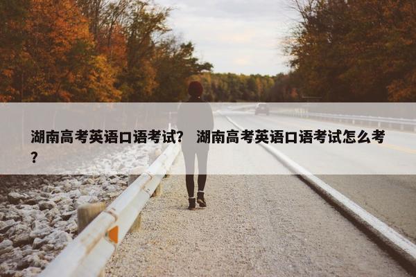 湖南高考英语口语考试？ 湖南高考英语口语考试怎么考？