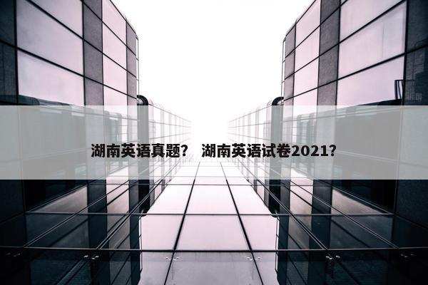 湖南英语真题？ 湖南英语试卷2021？